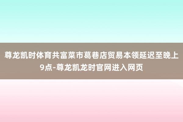 尊龙凯时体育共富菜市葛巷店贸易本领延迟至晚上9点-尊龙凯龙时官网进入网页