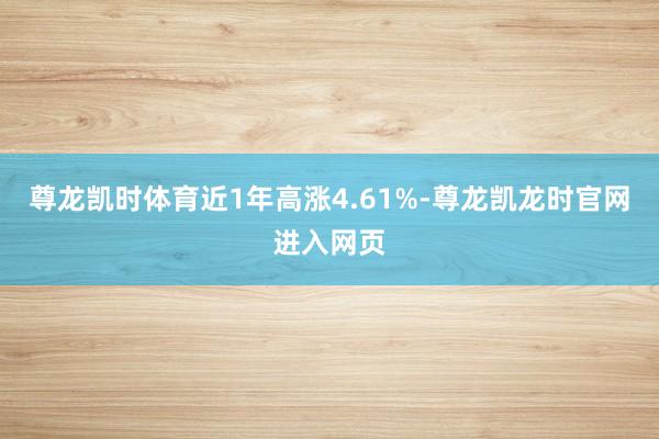 尊龙凯时体育近1年高涨4.61%-尊龙凯龙时官网进入网页