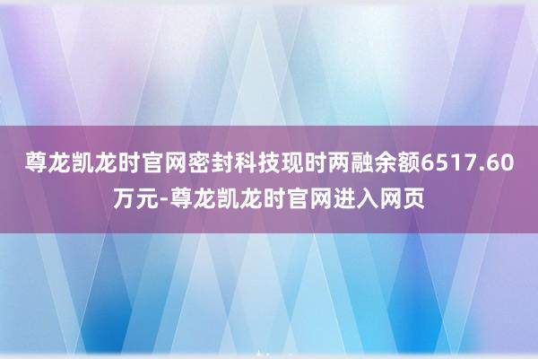 尊龙凯龙时官网密封科技现时两融余额6517.60万元-尊龙凯龙时官网进入网页
