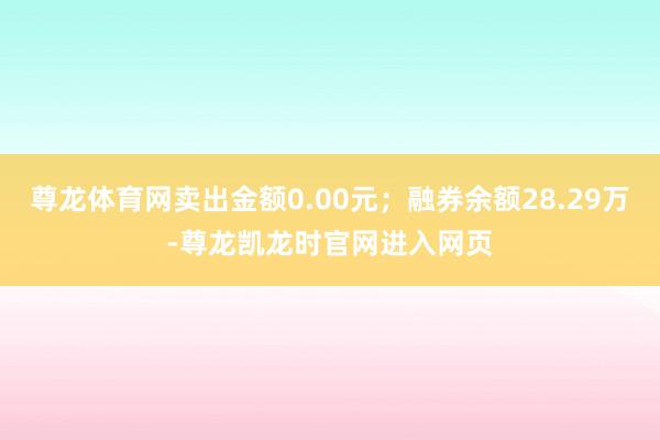 尊龙体育网卖出金额0.00元；融券余额28.29万-尊龙凯龙时官网进入网页