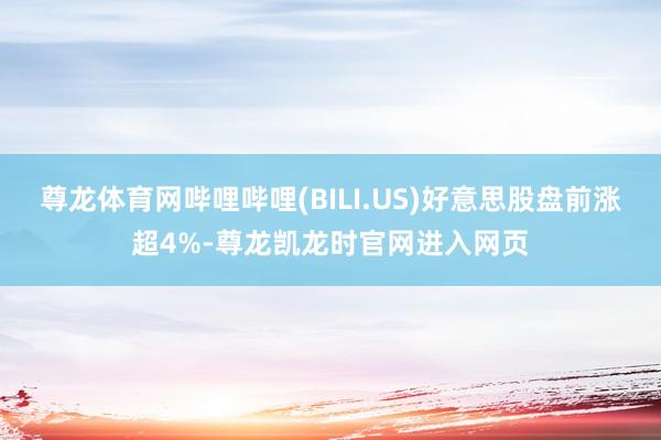 尊龙体育网哔哩哔哩(BILI.US)好意思股盘前涨超4%-尊龙凯龙时官网进入网页