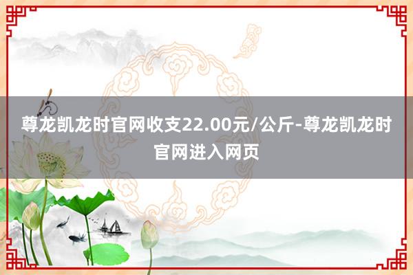 尊龙凯龙时官网收支22.00元/公斤-尊龙凯龙时官网进入网页