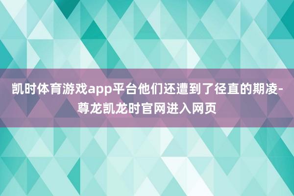 凯时体育游戏app平台他们还遭到了径直的期凌-尊龙凯龙时官网进入网页