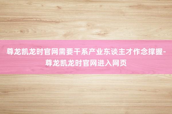 尊龙凯龙时官网需要干系产业东谈主才作念撑握-尊龙凯龙时官网进入网页