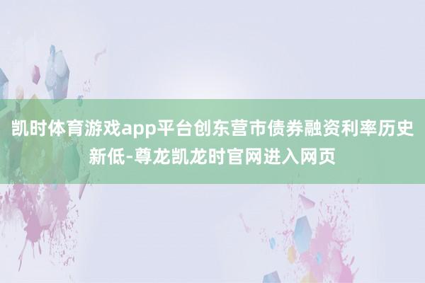 凯时体育游戏app平台创东营市债券融资利率历史新低-尊龙凯龙时官网进入网页