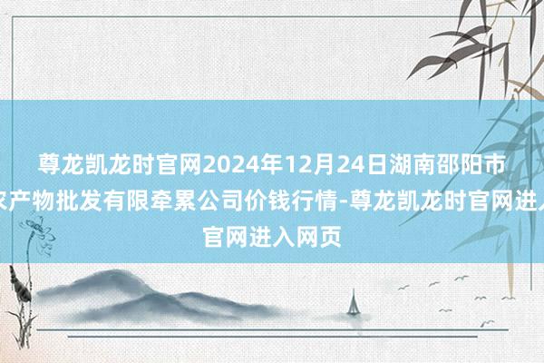 尊龙凯龙时官网2024年12月24日湖南邵阳市江北农产物批发有限牵累公司价钱行情-尊龙凯龙时官网进入网页