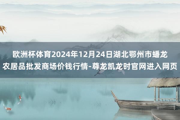 欧洲杯体育2024年12月24日湖北鄂州市蟠龙农居品批发商场价钱行情-尊龙凯龙时官网进入网页