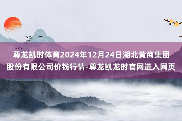 尊龙凯时体育2024年12月24日湖北黄商集团股份有限公司价钱行情-尊龙凯龙时官网进入网页