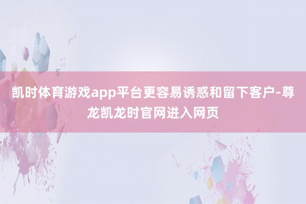 凯时体育游戏app平台更容易诱惑和留下客户-尊龙凯龙时官网进入网页