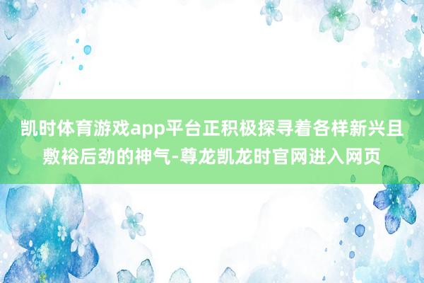 凯时体育游戏app平台正积极探寻着各样新兴且敷裕后劲的神气-尊龙凯龙时官网进入网页