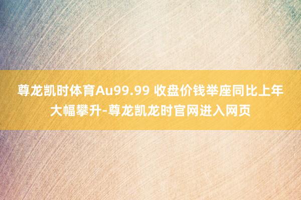 尊龙凯时体育Au99.99 收盘价钱举座同比上年大幅攀升-尊龙凯龙时官网进入网页