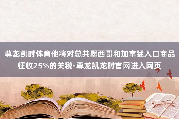 尊龙凯时体育他将对总共墨西哥和加拿猛入口商品征收25%的关税-尊龙凯龙时官网进入网页