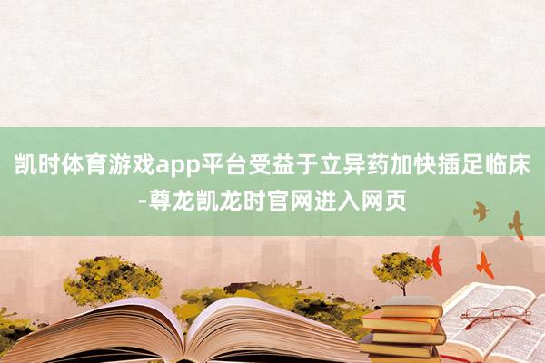 凯时体育游戏app平台受益于立异药加快插足临床-尊龙凯龙时官网进入网页