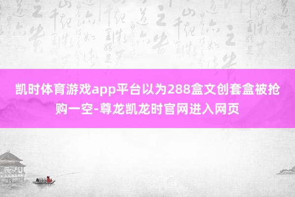 凯时体育游戏app平台以为288盒文创套盒被抢购一空-尊龙凯龙时官网进入网页