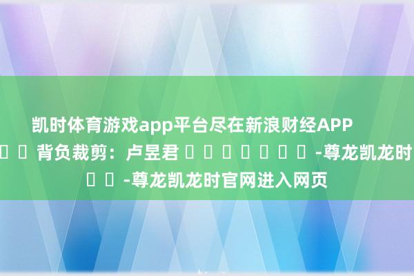 凯时体育游戏app平台尽在新浪财经APP 背负裁剪:卢昱君 -尊龙凯龙时官网进入网页