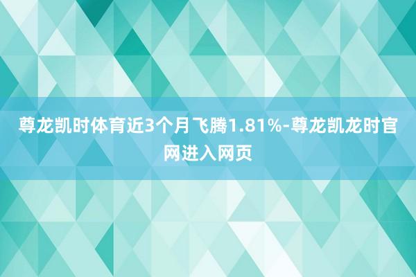 尊龙凯时体育近3个月飞腾1.81%-尊龙凯龙时官网进入网页