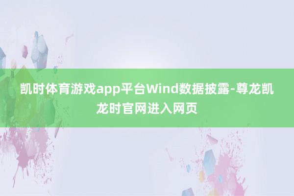 凯时体育游戏app平台　　Wind数据披露-尊龙凯龙时官网进入网页