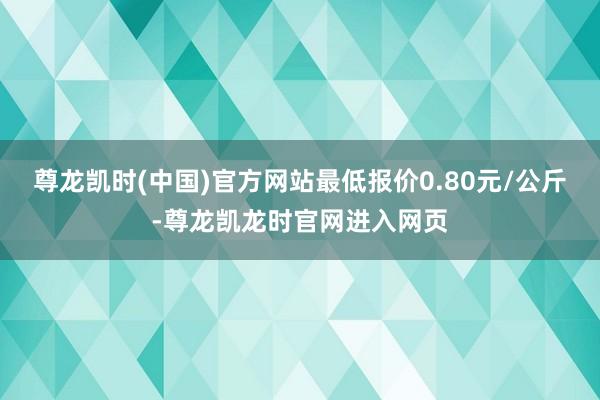尊龙凯时(中国)官方网站最低报价0.80元/公斤-尊龙凯龙时官网进入网页
