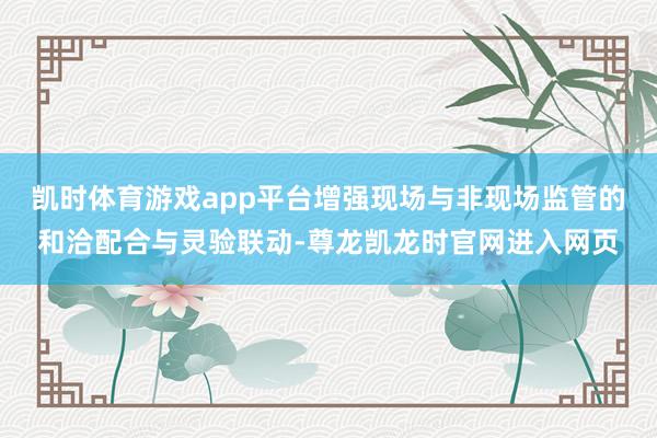 凯时体育游戏app平台增强现场与非现场监管的和洽配合与灵验联动-尊龙凯龙时官网进入网页