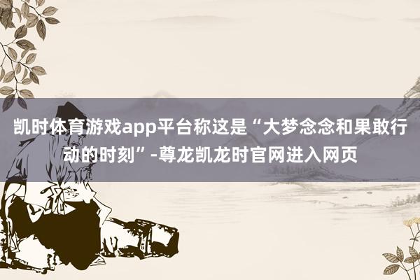 凯时体育游戏app平台称这是“大梦念念和果敢行动的时刻”-尊龙凯龙时官网进入网页