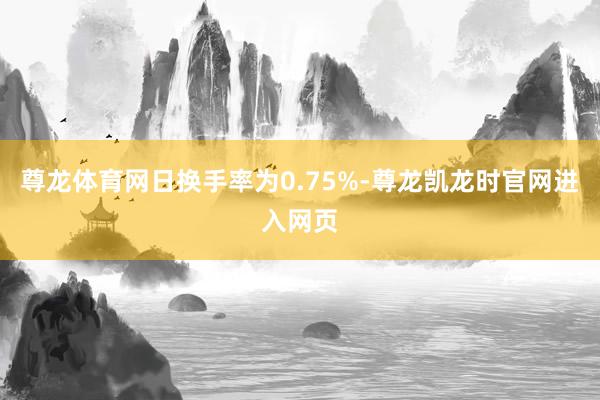 尊龙体育网日换手率为0.75%-尊龙凯龙时官网进入网页