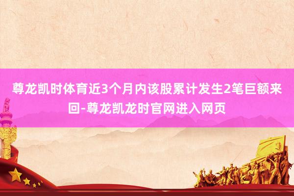尊龙凯时体育近3个月内该股累计发生2笔巨额来回-尊龙凯龙时官网进入网页
