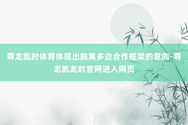 尊龙凯时体育体现出脱离多边合作框架的意向-尊龙凯龙时官网进入网页