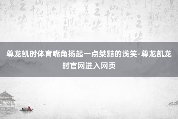 尊龙凯时体育嘴角扬起一点桀黠的浅笑-尊龙凯龙时官网进入网页