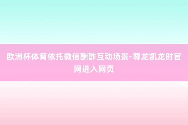 欧洲杯体育依托微信酬酢互动场景-尊龙凯龙时官网进入网页