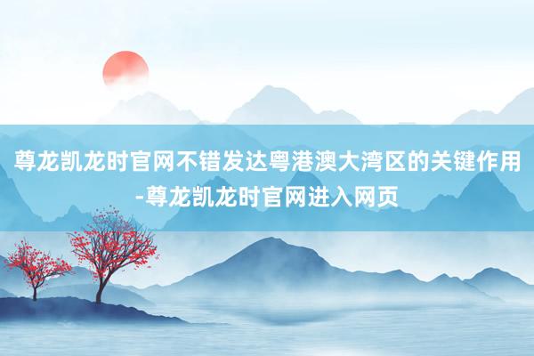 尊龙凯龙时官网不错发达粤港澳大湾区的关键作用-尊龙凯龙时官网进入网页