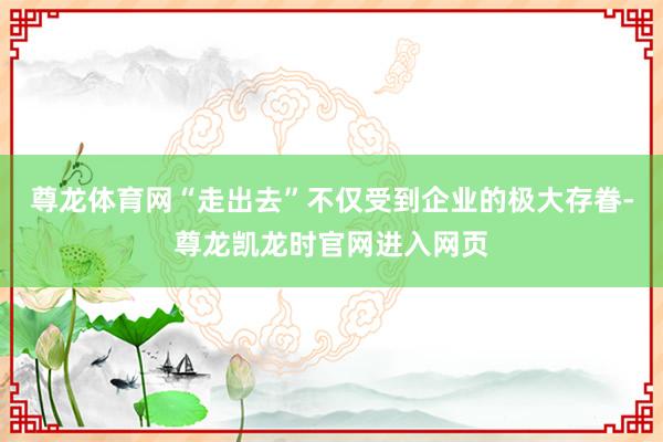 尊龙体育网“走出去”不仅受到企业的极大存眷-尊龙凯龙时官网进入网页