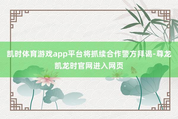 凯时体育游戏app平台将抓续合作警方拜谒-尊龙凯龙时官网进入网页