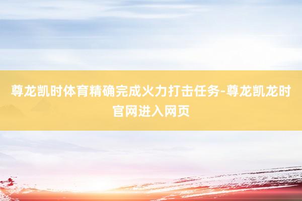 尊龙凯时体育精确完成火力打击任务-尊龙凯龙时官网进入网页