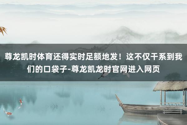 尊龙凯时体育还得实时足额地发！这不仅干系到我们的口袋子-尊龙凯龙时官网进入网页