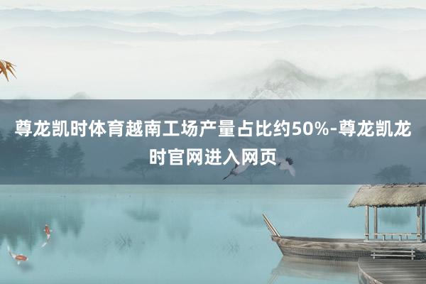 尊龙凯时体育越南工场产量占比约50%-尊龙凯龙时官网进入网页
