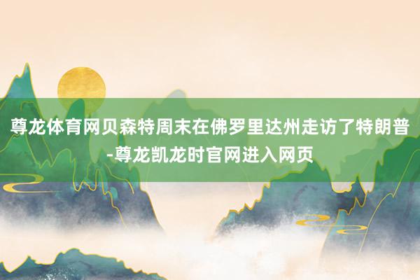 尊龙体育网贝森特周末在佛罗里达州走访了特朗普-尊龙凯龙时官网进入网页