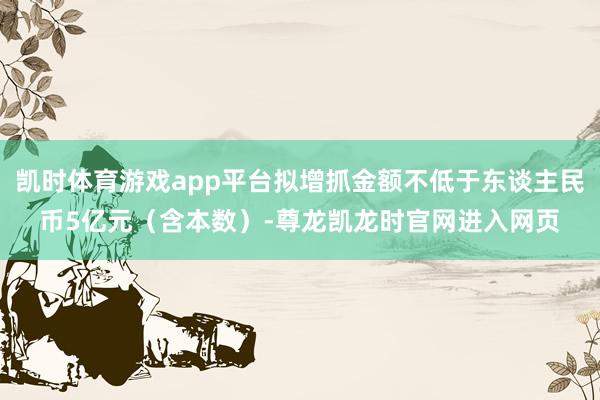 凯时体育游戏app平台拟增抓金额不低于东谈主民币5亿元（含本数）-尊龙凯龙时官网进入网页