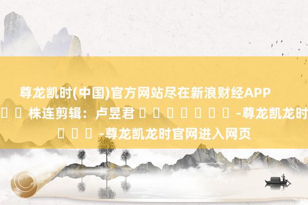 尊龙凯时(中国)官方网站尽在新浪财经APP 株连剪辑:卢昱君 -尊龙凯龙时官网进入网页