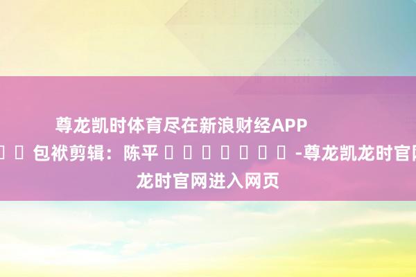 尊龙凯时体育尽在新浪财经APP            						包袱剪辑：陈平 							-尊龙凯龙时官网进入网页