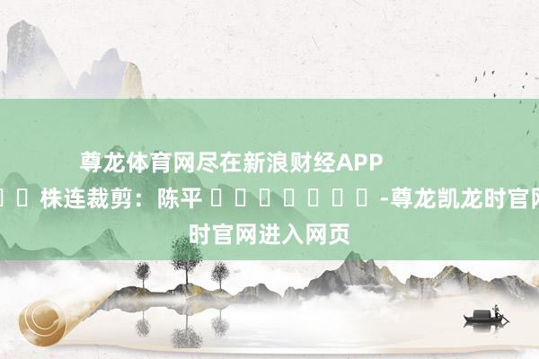 尊龙体育网尽在新浪财经APP 株连裁剪:陈平 -尊龙凯龙时官网进入网页