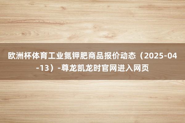 欧洲杯体育工业氮钾肥商品报价动态（2025-04-13）-尊龙凯龙时官网进入网页