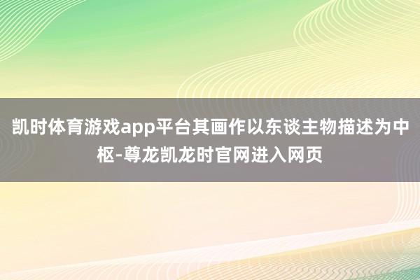 凯时体育游戏app平台其画作以东谈主物描述为中枢-尊龙凯龙时官网进入网页