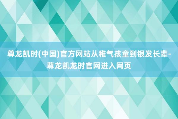 尊龙凯时(中国)官方网站从稚气孩童到银发长辈-尊龙凯龙时官网进入网页