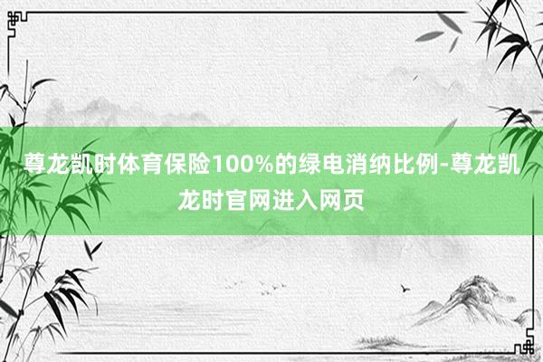 尊龙凯时体育保险100%的绿电消纳比例-尊龙凯龙时官网进入网页