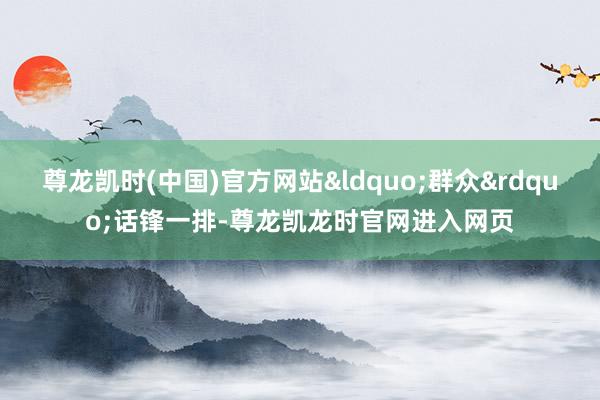 尊龙凯时(中国)官方网站&ldquo;群众&rdquo;话锋一排-尊龙凯龙时官网进入网页