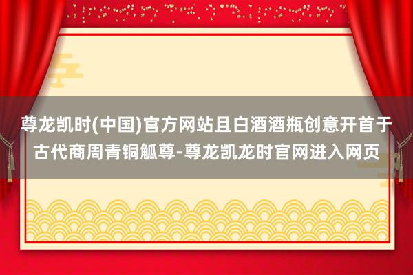 尊龙凯时(中国)官方网站且白酒酒瓶创意开首于古代商周青铜觚尊-尊龙凯龙时官网进入网页