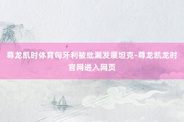 尊龙凯时体育匈牙利被纰漏发展坦克-尊龙凯龙时官网进入网页