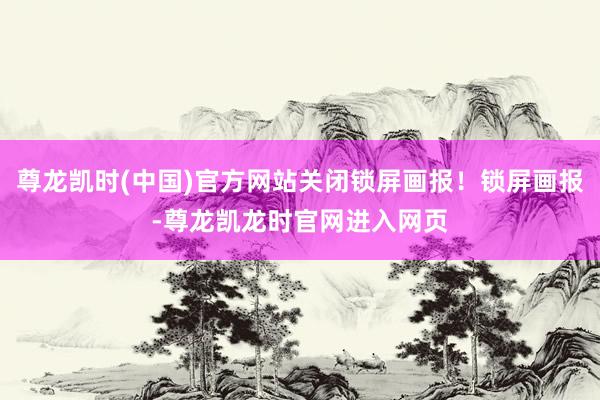 尊龙凯时(中国)官方网站关闭锁屏画报！锁屏画报-尊龙凯龙时官网进入网页