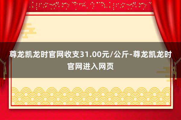尊龙凯龙时官网收支31.00元/公斤-尊龙凯龙时官网进入网页