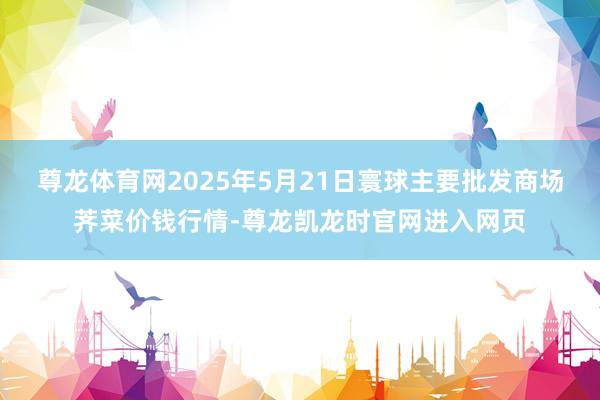 尊龙体育网2025年5月21日寰球主要批发商场荠菜价钱行情-尊龙凯龙时官网进入网页